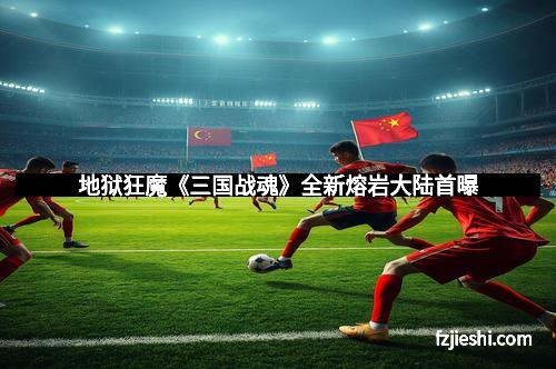 地狱狂魔《三国战魂》全新熔岩大陆首曝